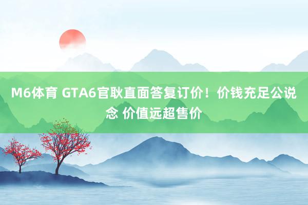 M6体育 GTA6官耿直面答复订价！价钱充足公说念 价值远超售价