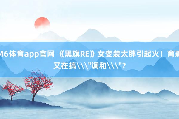 M6体育app官网 《黑旗RE》女变装太胖引起火！育碧又在搞\