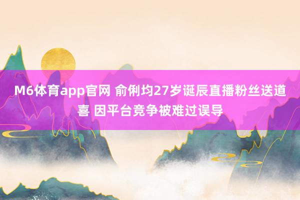 M6体育app官网 俞俐均27岁诞辰直播粉丝送道喜 因平台竞争被难过误导