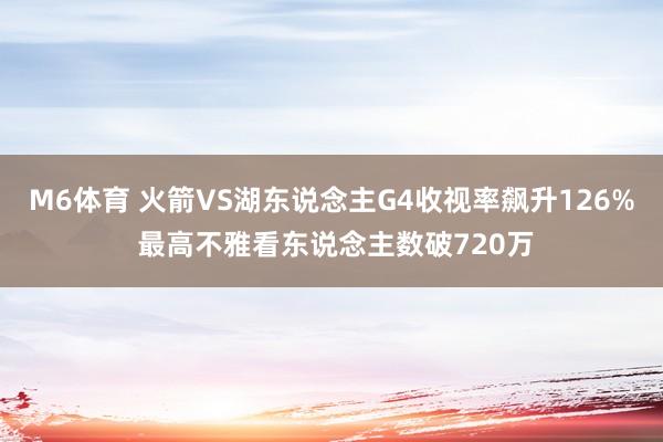 M6体育 火箭VS湖东说念主G4收视率飙升126% 最高不雅看东说念主数破720万