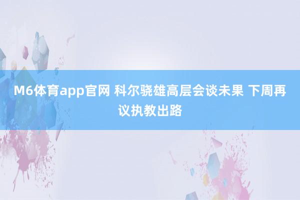 M6体育app官网 科尔骁雄高层会谈未果 下周再议执教出路