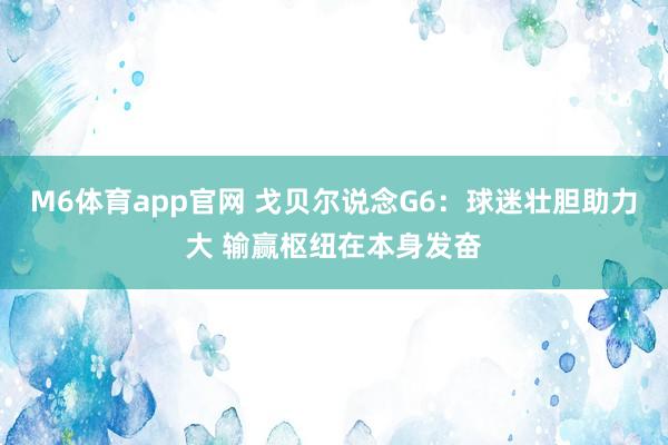 M6体育app官网 戈贝尔说念G6：球迷壮胆助力大 输赢枢纽在本身发奋