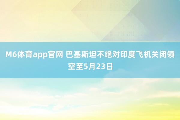 M6体育app官网 巴基斯坦不绝对印度飞机关闭领空至5月23日