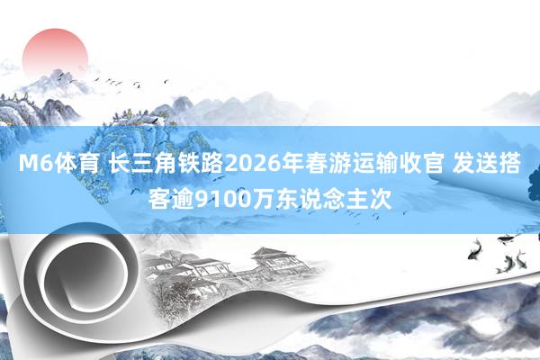 M6体育 长三角铁路2026年春游运输收官 发送搭客逾9100万东说念主次