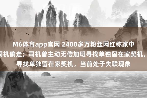 M6体育app官网 2400多万粉丝网红称家中近300万元物品被司机偷走；司机曾主动无偿加班寻找单独留在家契机，当前处于失联现象