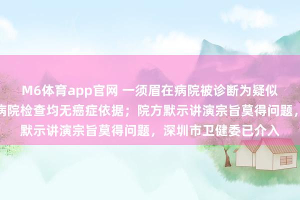 M6体育app官网 一须眉在病院被诊断为疑似肝癌，波折其他多家病院检查均无癌症依据；院方默示讲演宗旨莫得问题，深圳市卫健委已介入