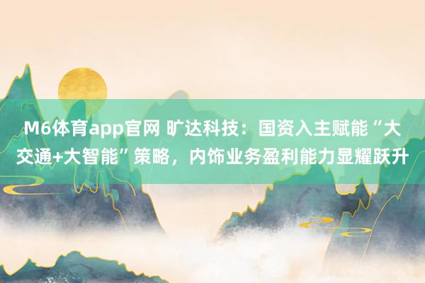 M6体育app官网 旷达科技：国资入主赋能“大交通+大智能”策略，内饰业务盈利能力显耀跃升