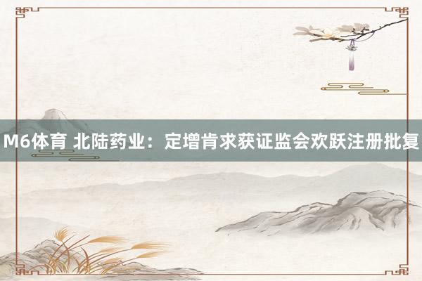 M6体育 北陆药业：定增肯求获证监会欢跃注册批复