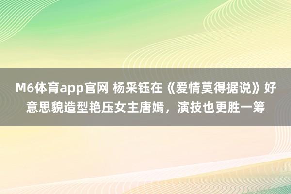 M6体育app官网 杨采钰在《爱情莫得据说》好意思貌造型艳压女主唐嫣，演技也更胜一筹