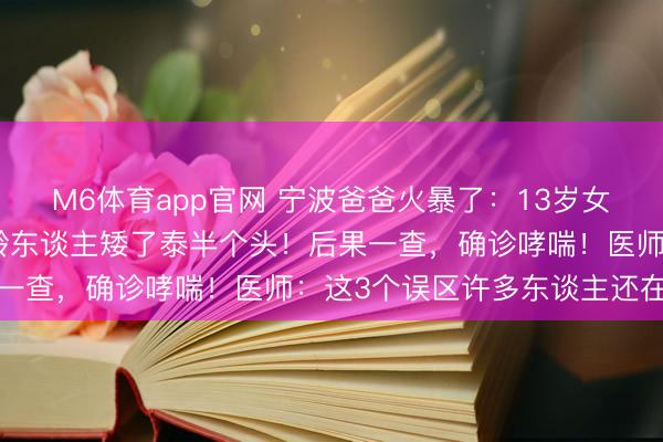 M6体育app官网 宁波爸爸火暴了：13岁女儿跑两步就喘，还比同龄东谈主矮了泰半个头！后果一查，确诊哮喘！医师：这3个误区许多东谈主还在踩