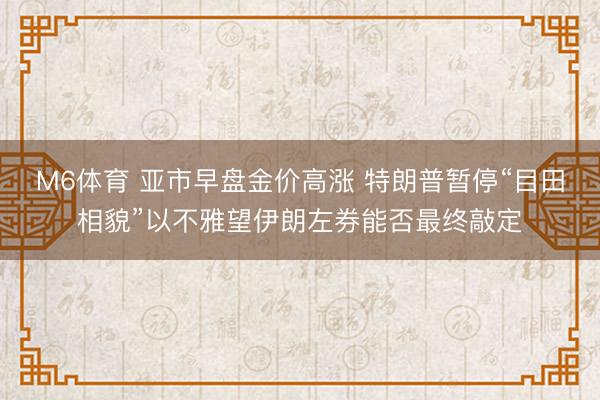 M6体育 亚市早盘金价高涨 特朗普暂停“目田相貌”以不雅望伊朗左券能否最终敲定