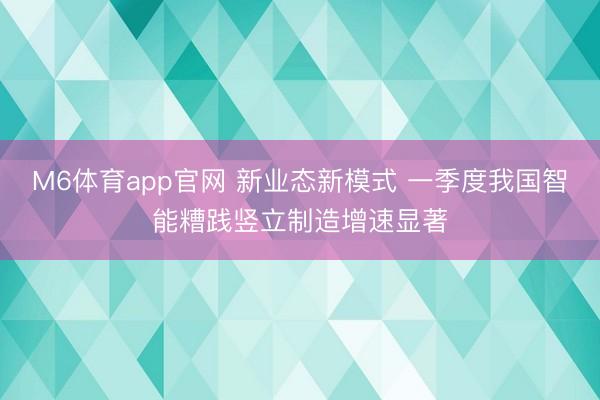 M6体育app官网 新业态新模式 一季度我国智能糟践竖立制造增速显著